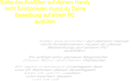 Sollte das Ausfüllen auf deinem Handy nicht funktionieren musst du Deine Bewerbung auf einem PC ausfüllen  Es erfolgt eine genaue Absprache  Deiner Tabus und Deiner Wünsche.  Wir legen zusammen Spielregeln fest  und im Rahmen dieser Spielregeln kann ich mit Dir machen  und machen lassen   was ich will.