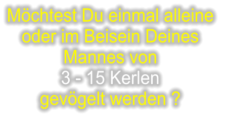 Möchtest Du einmal alleine  oder im Beisein Deines  Mannes von  3 - 15 Kerlen  gevögelt werden ?